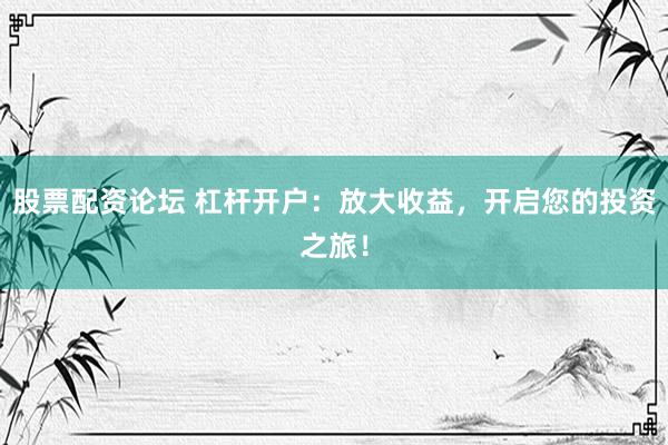 股票配資論壇 杠桿開戶：放大收益，開啟您的投資之旅！