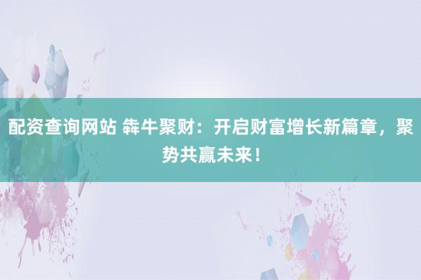 配資查詢網(wǎng)站 犇牛聚財(cái)：開啟財(cái)富增長(zhǎng)新篇章，聚勢(shì)共贏未來！