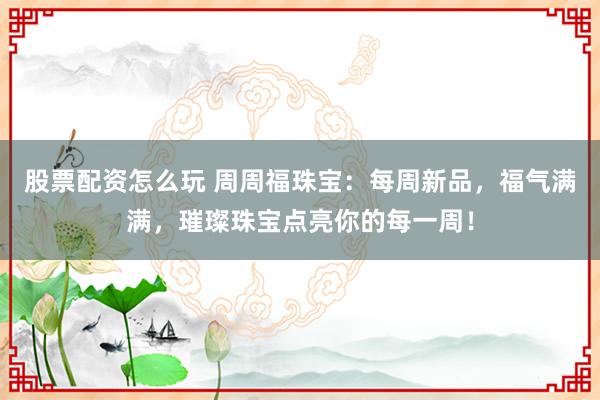 股票配資怎么玩 周周福珠寶：每周新品，福氣滿滿，璀璨珠寶點(diǎn)亮你的每一周！