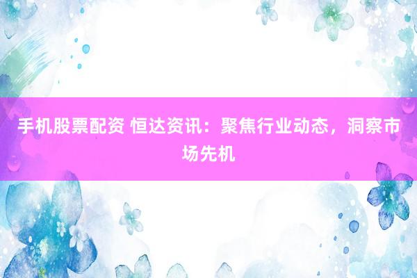 手機(jī)股票配資 恒達(dá)資訊：聚焦行業(yè)動(dòng)態(tài)，洞察市場(chǎng)先機(jī)