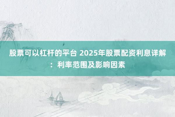 股票可以杠桿的平臺 2025年股票配資利息詳解：利率范圍及影響因素