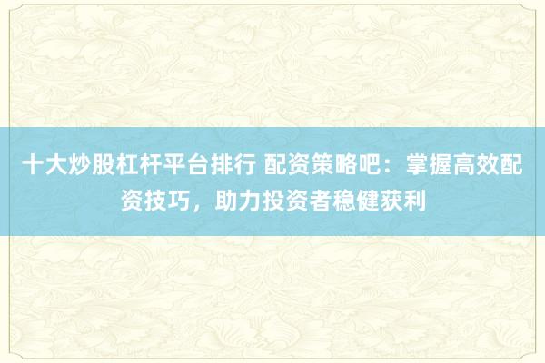 十大炒股杠桿平臺排行 配資策略吧：掌握高效配資技巧，助力投資者穩(wěn)健獲利