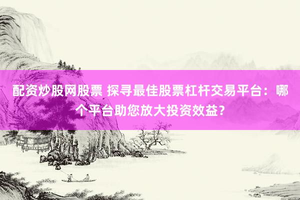 配資炒股網(wǎng)股票 探尋最佳股票杠桿交易平臺(tái)：哪個(gè)平臺(tái)助您放大投資效益？
