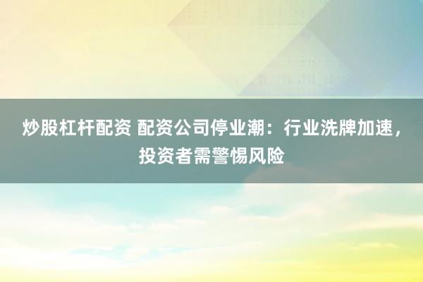 炒股杠桿配資 配資公司停業(yè)潮：行業(yè)洗牌加速，投資者需警惕風(fēng)險