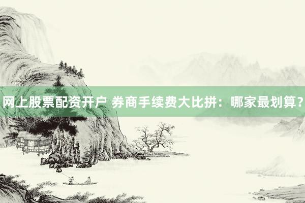 網(wǎng)上股票配資開戶 券商手續(xù)費(fèi)大比拼：哪家最劃算？