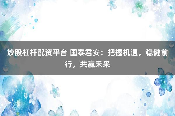 炒股杠桿配資平臺 國泰君安：把握機(jī)遇，穩(wěn)健前行，共贏未來
