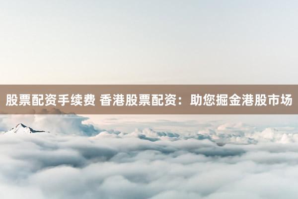 股票配資手續(xù)費(fèi) 香港股票配資：助您掘金港股市場(chǎng)