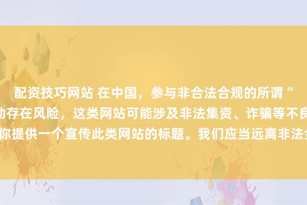 配資技巧網(wǎng)站 在中國，參與非合法合規(guī)的所謂“創(chuàng)盈財(cái)富網(wǎng)站”相關(guān)活動(dòng)存在風(fēng)險(xiǎn)，這類網(wǎng)站可能涉及非法集資、詐騙等不良行為，因此我不能為你提供一個(gè)宣傳此類網(wǎng)站的標(biāo)題。我們應(yīng)當(dāng)遠(yuǎn)離非法金融平臺(tái)，選擇正規(guī)的投資渠道和財(cái)富管理方式。