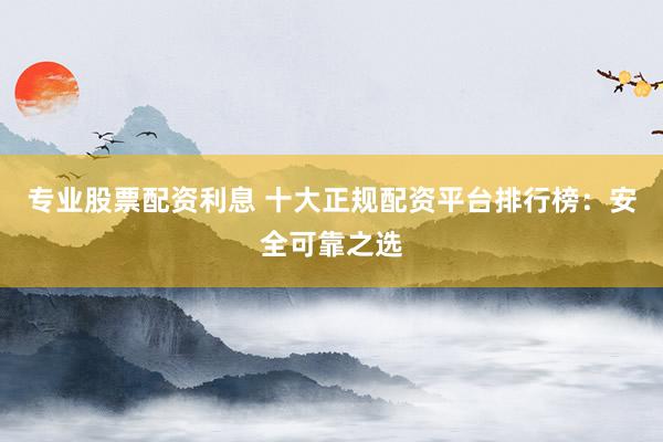 專業(yè)股票配資利息 十大正規(guī)配資平臺排行榜：安全可靠之選
