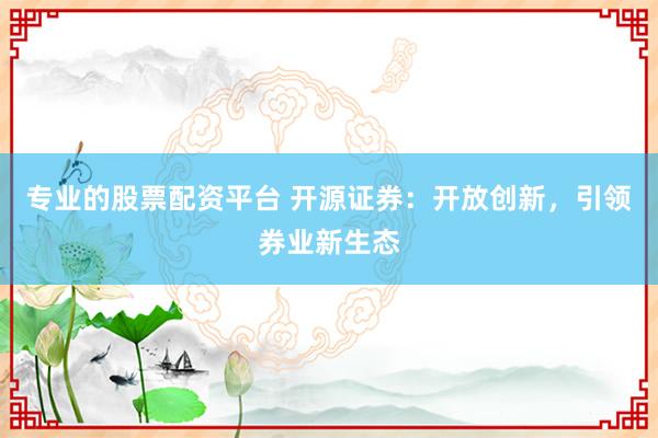 專業(yè)的股票配資平臺 開源證券：開放創(chuàng)新，引領券業(yè)新生態(tài)