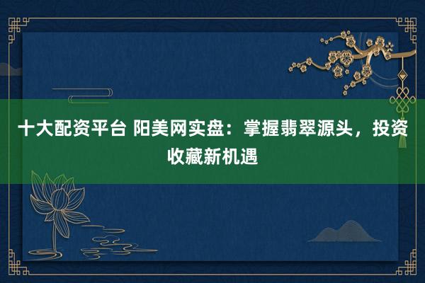 十大配資平臺 陽美網(wǎng)實盤：掌握翡翠源頭，投資收藏新機遇