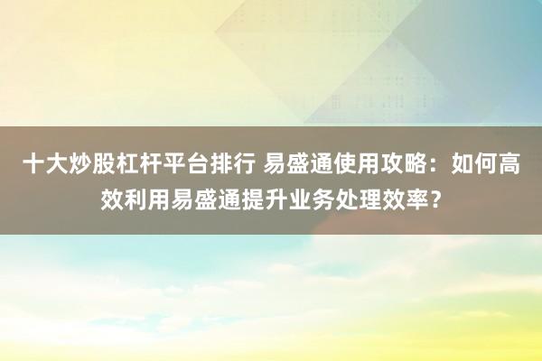 十大炒股杠桿平臺排行 易盛通使用攻略：如何高效利用易盛通提升業(yè)務(wù)處理效率？