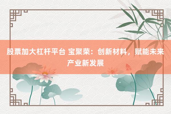 股票加大杠桿平臺 寶聚榮：創(chuàng)新材料，賦能未來產業(yè)新發(fā)展