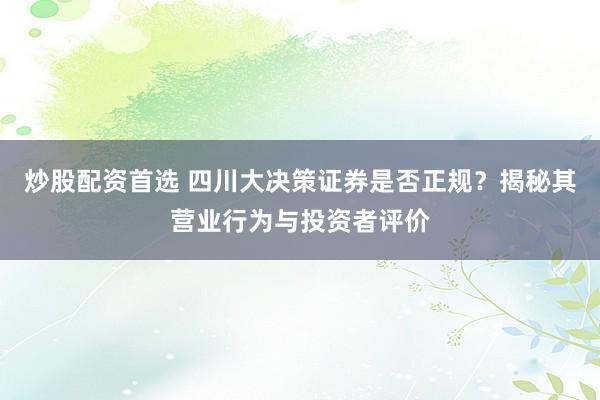 炒股配資首選 四川大決策證券是否正規(guī)？揭秘其營業(yè)行為與投資者評價