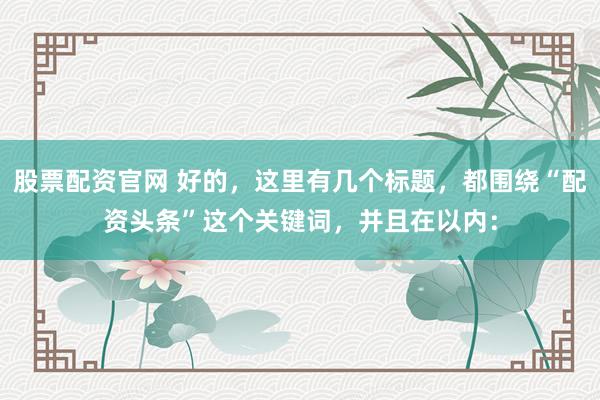 股票配資官網(wǎng) 好的，這里有幾個(gè)標(biāo)題，都圍繞“配資頭條”這個(gè)關(guān)鍵詞，并且在以內(nèi)：