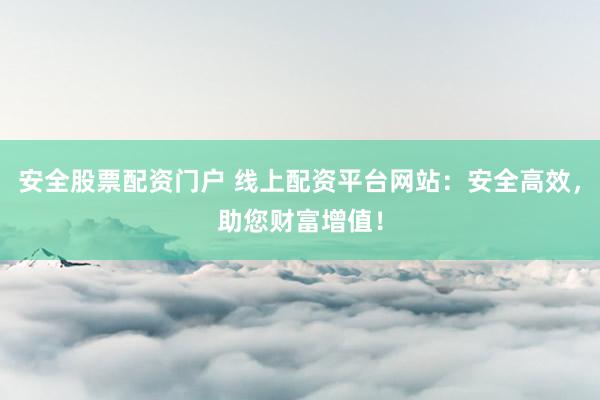 安全股票配資門戶 線上配資平臺網(wǎng)站：安全高效，助您財富增值！