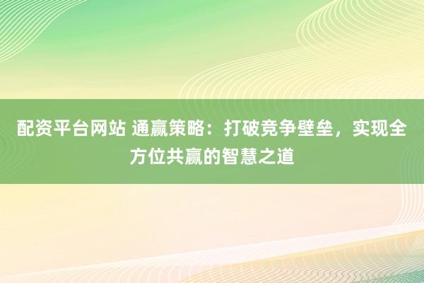 配資平臺網(wǎng)站 通贏策略：打破競爭壁壘，實現(xiàn)全方位共贏的智慧之道