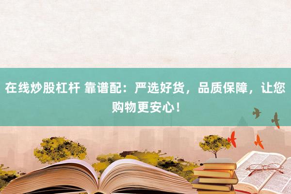 在線炒股杠桿 靠譜配：嚴(yán)選好貨，品質(zhì)保障，讓您購物更安心！