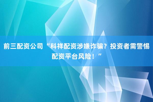前三配資公司 “科祥配資涉嫌詐騙？投資者需警惕配資平臺風險！”