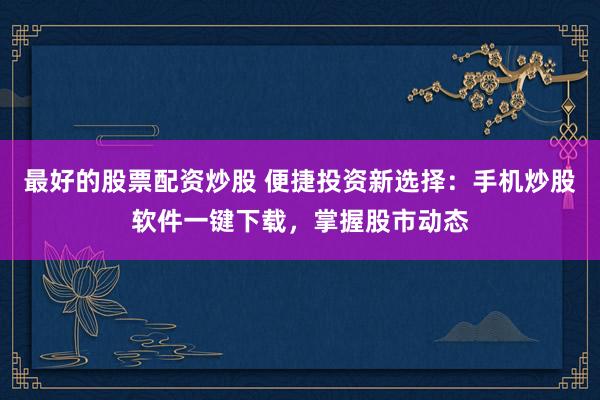 最好的股票配資炒股 便捷投資新選擇：手機(jī)炒股軟件一鍵下載，掌握股市動態(tài)