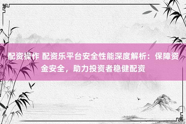 配資操作 配資樂平臺安全性能深度解析：保障資金安全，助力投資者穩(wěn)健配資