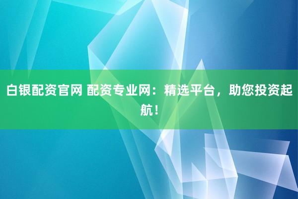 白銀配資官網(wǎng) 配資專業(yè)網(wǎng)：精選平臺，助您投資起航！