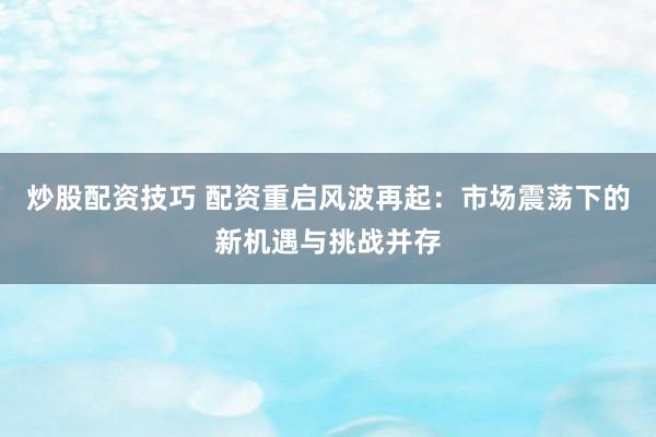 炒股配資技巧 配資重啟風(fēng)波再起：市場震蕩下的新機(jī)遇與挑戰(zhàn)并存