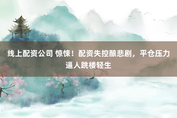 線上配資公司 驚悚！配資失控釀悲劇，平倉壓力逼人跳樓輕生