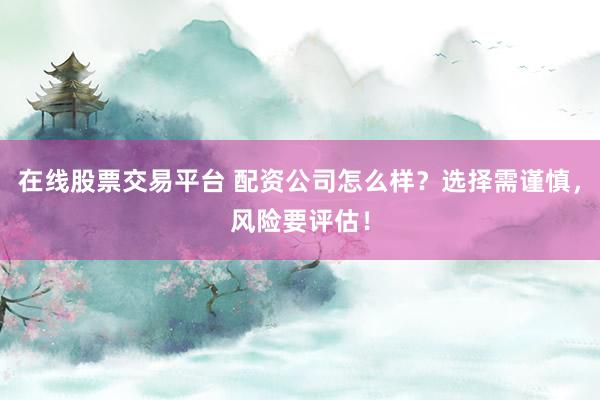 在線股票交易平臺 配資公司怎么樣？選擇需謹慎，風險要評估！