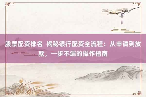 股票配資排名  揭秘銀行配資全流程：從申請到放款，一步不漏的操作指南