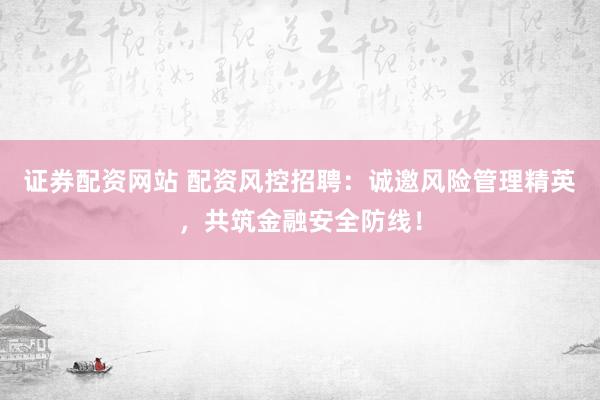 證券配資網(wǎng)站 配資風(fēng)控招聘：誠邀風(fēng)險管理精英，共筑金融安全防線！